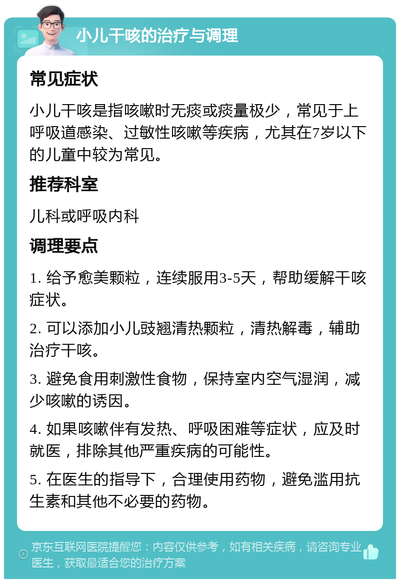 小儿干咳的治疗与调理 常见症状 小儿干咳是指咳嗽时无痰或痰量极少，常见于上呼吸道感染、过敏性咳嗽等疾病，尤其在7岁以下的儿童中较为常见。 推荐科室 儿科或呼吸内科 调理要点 1. 给予愈美颗粒，连续服用3-5天，帮助缓解干咳症状。 2. 可以添加小儿豉翘清热颗粒，清热解毒，辅助治疗干咳。 3. 避免食用刺激性食物，保持室内空气湿润，减少咳嗽的诱因。 4. 如果咳嗽伴有发热、呼吸困难等症状，应及时就医，排除其他严重疾病的可能性。 5. 在医生的指导下，合理使用药物，避免滥用抗生素和其他不必要的药物。