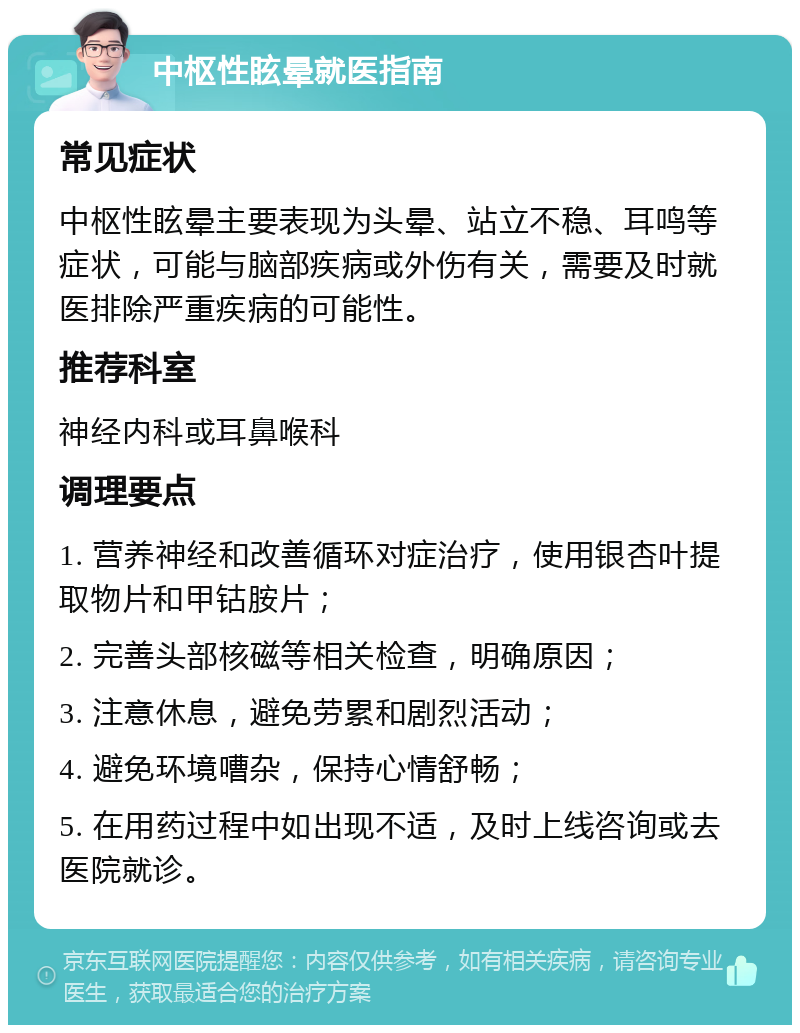 中枢性眩晕就医指南 常见症状 中枢性眩晕主要表现为头晕、站立不稳、耳鸣等症状，可能与脑部疾病或外伤有关，需要及时就医排除严重疾病的可能性。 推荐科室 神经内科或耳鼻喉科 调理要点 1. 营养神经和改善循环对症治疗，使用银杏叶提取物片和甲钴胺片； 2. 完善头部核磁等相关检查，明确原因； 3. 注意休息，避免劳累和剧烈活动； 4. 避免环境嘈杂，保持心情舒畅； 5. 在用药过程中如出现不适，及时上线咨询或去医院就诊。