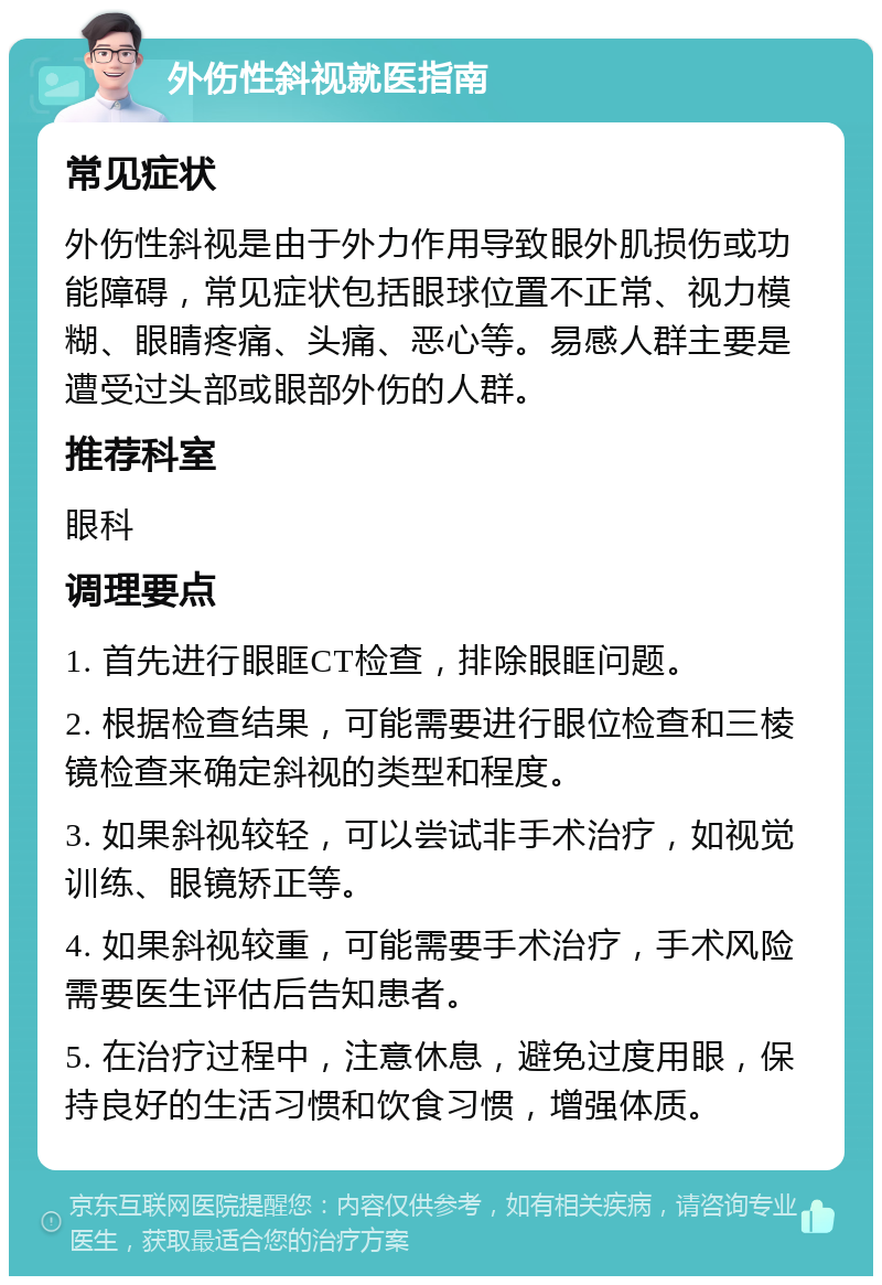 外伤性斜视就医指南 常见症状 外伤性斜视是由于外力作用导致眼外肌损伤或功能障碍，常见症状包括眼球位置不正常、视力模糊、眼睛疼痛、头痛、恶心等。易感人群主要是遭受过头部或眼部外伤的人群。 推荐科室 眼科 调理要点 1. 首先进行眼眶CT检查，排除眼眶问题。 2. 根据检查结果，可能需要进行眼位检查和三棱镜检查来确定斜视的类型和程度。 3. 如果斜视较轻，可以尝试非手术治疗，如视觉训练、眼镜矫正等。 4. 如果斜视较重，可能需要手术治疗，手术风险需要医生评估后告知患者。 5. 在治疗过程中，注意休息，避免过度用眼，保持良好的生活习惯和饮食习惯，增强体质。