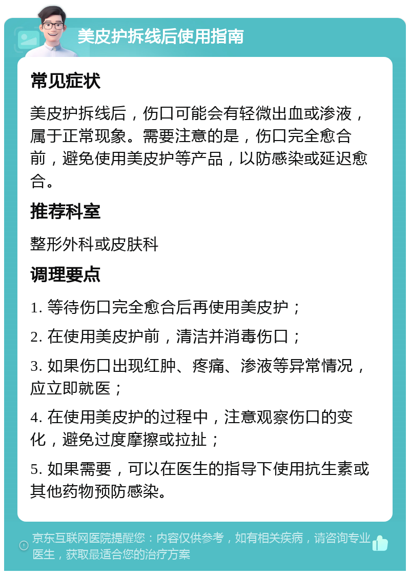 美皮护拆线后使用指南 常见症状 美皮护拆线后，伤口可能会有轻微出血或渗液，属于正常现象。需要注意的是，伤口完全愈合前，避免使用美皮护等产品，以防感染或延迟愈合。 推荐科室 整形外科或皮肤科 调理要点 1. 等待伤口完全愈合后再使用美皮护； 2. 在使用美皮护前，清洁并消毒伤口； 3. 如果伤口出现红肿、疼痛、渗液等异常情况，应立即就医； 4. 在使用美皮护的过程中，注意观察伤口的变化，避免过度摩擦或拉扯； 5. 如果需要，可以在医生的指导下使用抗生素或其他药物预防感染。