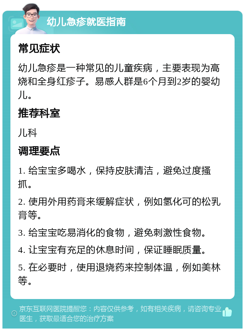 幼儿急疹就医指南 常见症状 幼儿急疹是一种常见的儿童疾病，主要表现为高烧和全身红疹子。易感人群是6个月到2岁的婴幼儿。 推荐科室 儿科 调理要点 1. 给宝宝多喝水，保持皮肤清洁，避免过度搔抓。 2. 使用外用药膏来缓解症状，例如氢化可的松乳膏等。 3. 给宝宝吃易消化的食物，避免刺激性食物。 4. 让宝宝有充足的休息时间，保证睡眠质量。 5. 在必要时，使用退烧药来控制体温，例如美林等。