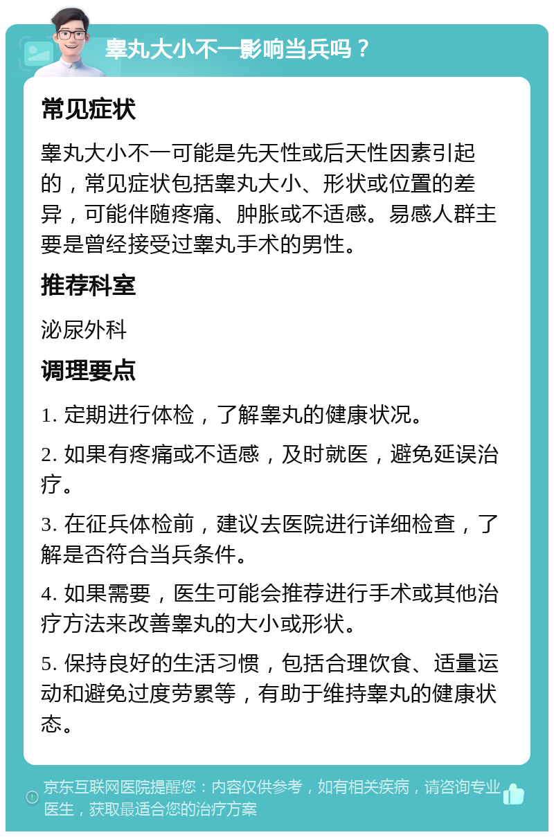 睾丸大小不一影响当兵吗？ 常见症状 睾丸大小不一可能是先天性或后天性因素引起的，常见症状包括睾丸大小、形状或位置的差异，可能伴随疼痛、肿胀或不适感。易感人群主要是曾经接受过睾丸手术的男性。 推荐科室 泌尿外科 调理要点 1. 定期进行体检，了解睾丸的健康状况。 2. 如果有疼痛或不适感，及时就医，避免延误治疗。 3. 在征兵体检前，建议去医院进行详细检查，了解是否符合当兵条件。 4. 如果需要，医生可能会推荐进行手术或其他治疗方法来改善睾丸的大小或形状。 5. 保持良好的生活习惯，包括合理饮食、适量运动和避免过度劳累等，有助于维持睾丸的健康状态。