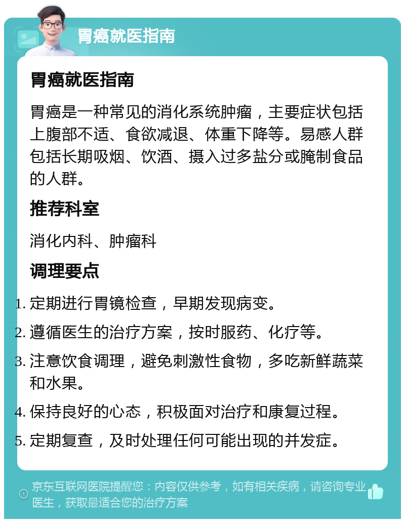 胃癌就医指南 胃癌就医指南 胃癌是一种常见的消化系统肿瘤，主要症状包括上腹部不适、食欲减退、体重下降等。易感人群包括长期吸烟、饮酒、摄入过多盐分或腌制食品的人群。 推荐科室 消化内科、肿瘤科 调理要点 定期进行胃镜检查，早期发现病变。 遵循医生的治疗方案，按时服药、化疗等。 注意饮食调理，避免刺激性食物，多吃新鲜蔬菜和水果。 保持良好的心态，积极面对治疗和康复过程。 定期复查，及时处理任何可能出现的并发症。