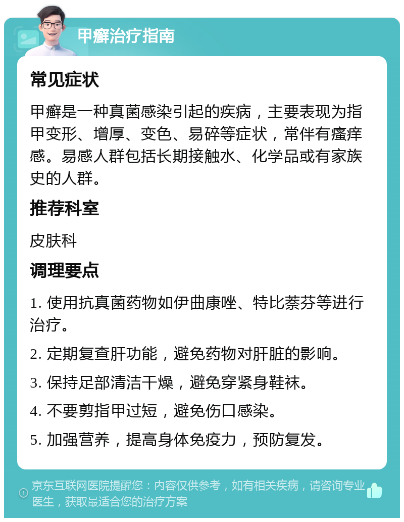 甲癣治疗指南 常见症状 甲癣是一种真菌感染引起的疾病，主要表现为指甲变形、增厚、变色、易碎等症状，常伴有瘙痒感。易感人群包括长期接触水、化学品或有家族史的人群。 推荐科室 皮肤科 调理要点 1. 使用抗真菌药物如伊曲康唑、特比萘芬等进行治疗。 2. 定期复查肝功能，避免药物对肝脏的影响。 3. 保持足部清洁干燥，避免穿紧身鞋袜。 4. 不要剪指甲过短，避免伤口感染。 5. 加强营养，提高身体免疫力，预防复发。