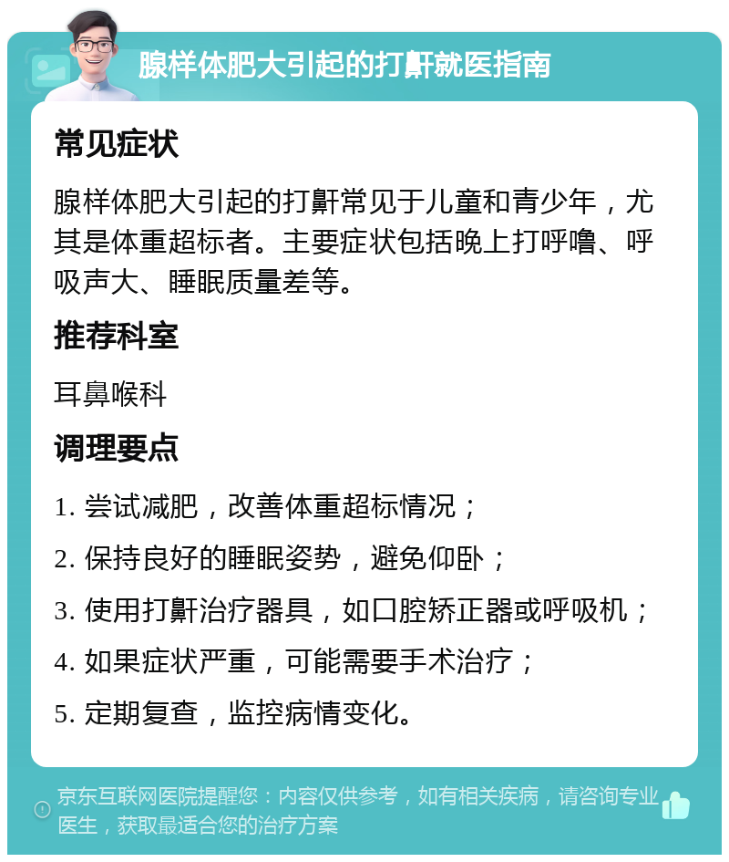 腺样体肥大引起的打鼾就医指南 常见症状 腺样体肥大引起的打鼾常见于儿童和青少年，尤其是体重超标者。主要症状包括晚上打呼噜、呼吸声大、睡眠质量差等。 推荐科室 耳鼻喉科 调理要点 1. 尝试减肥，改善体重超标情况； 2. 保持良好的睡眠姿势，避免仰卧； 3. 使用打鼾治疗器具，如口腔矫正器或呼吸机； 4. 如果症状严重，可能需要手术治疗； 5. 定期复查，监控病情变化。