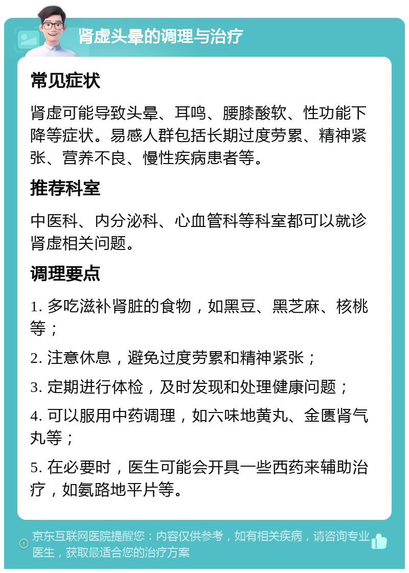 肾虚头晕的调理与治疗 常见症状 肾虚可能导致头晕、耳鸣、腰膝酸软、性功能下降等症状。易感人群包括长期过度劳累、精神紧张、营养不良、慢性疾病患者等。 推荐科室 中医科、内分泌科、心血管科等科室都可以就诊肾虚相关问题。 调理要点 1. 多吃滋补肾脏的食物，如黑豆、黑芝麻、核桃等； 2. 注意休息，避免过度劳累和精神紧张； 3. 定期进行体检，及时发现和处理健康问题； 4. 可以服用中药调理，如六味地黄丸、金匮肾气丸等； 5. 在必要时，医生可能会开具一些西药来辅助治疗，如氨路地平片等。