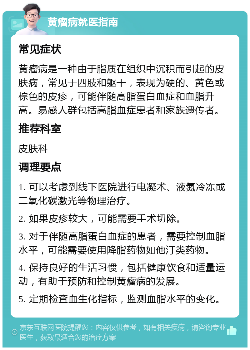 黄瘤病就医指南 常见症状 黄瘤病是一种由于脂质在组织中沉积而引起的皮肤病，常见于四肢和躯干，表现为硬的、黄色或棕色的皮疹，可能伴随高脂蛋白血症和血脂升高。易感人群包括高脂血症患者和家族遗传者。 推荐科室 皮肤科 调理要点 1. 可以考虑到线下医院进行电凝术、液氮冷冻或二氧化碳激光等物理治疗。 2. 如果皮疹较大，可能需要手术切除。 3. 对于伴随高脂蛋白血症的患者，需要控制血脂水平，可能需要使用降脂药物如他汀类药物。 4. 保持良好的生活习惯，包括健康饮食和适量运动，有助于预防和控制黄瘤病的发展。 5. 定期检查血生化指标，监测血脂水平的变化。