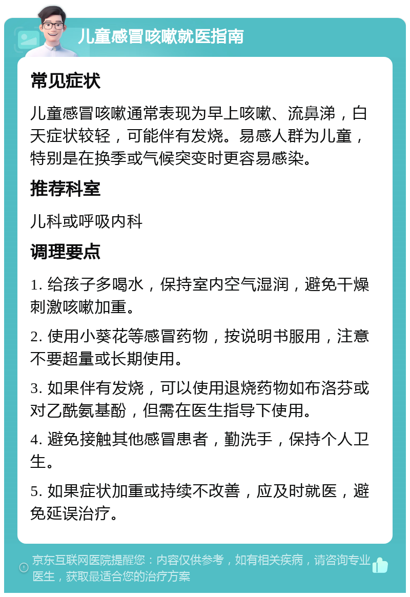 儿童感冒咳嗽就医指南 常见症状 儿童感冒咳嗽通常表现为早上咳嗽、流鼻涕，白天症状较轻，可能伴有发烧。易感人群为儿童，特别是在换季或气候突变时更容易感染。 推荐科室 儿科或呼吸内科 调理要点 1. 给孩子多喝水，保持室内空气湿润，避免干燥刺激咳嗽加重。 2. 使用小葵花等感冒药物，按说明书服用，注意不要超量或长期使用。 3. 如果伴有发烧，可以使用退烧药物如布洛芬或对乙酰氨基酚，但需在医生指导下使用。 4. 避免接触其他感冒患者，勤洗手，保持个人卫生。 5. 如果症状加重或持续不改善，应及时就医，避免延误治疗。