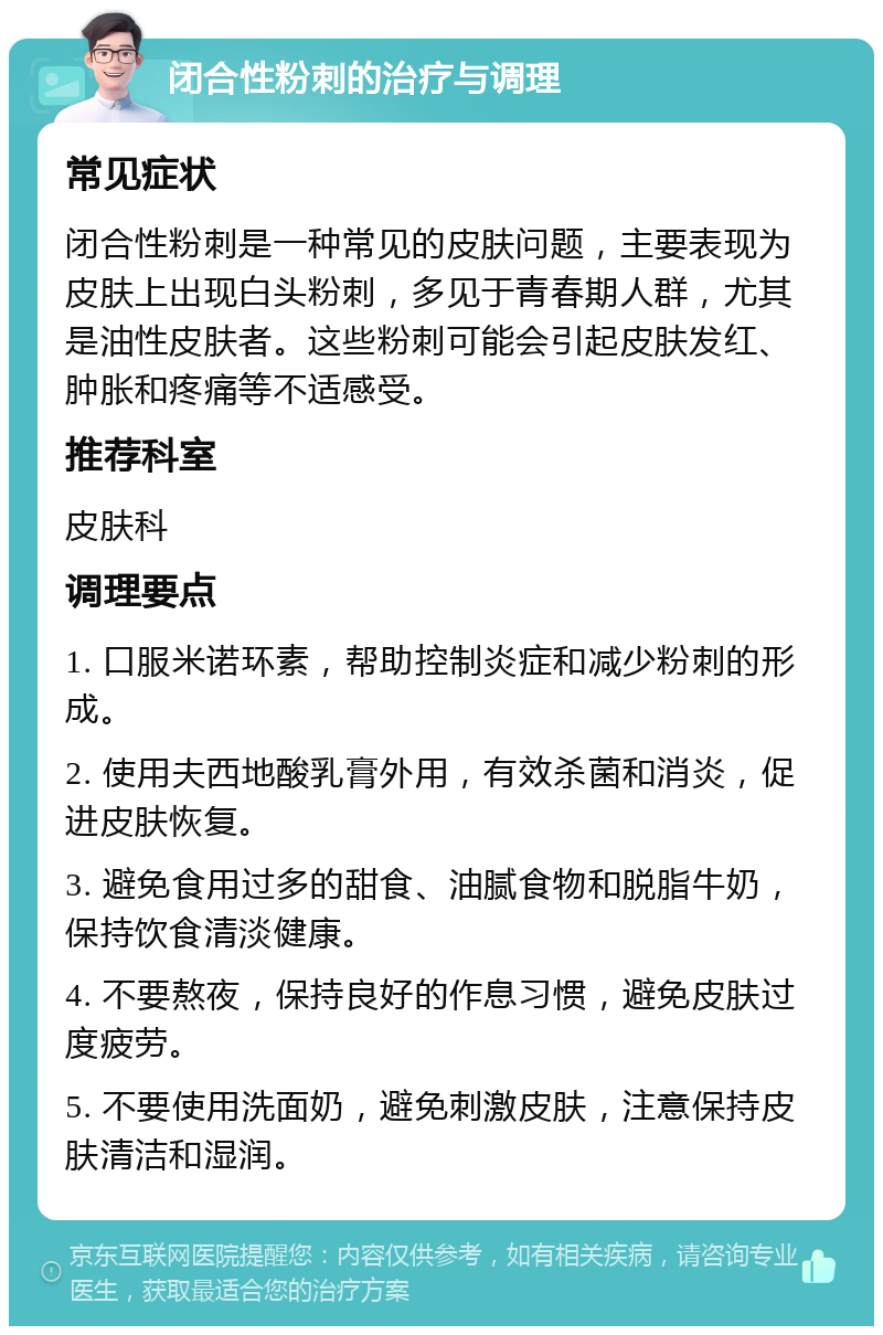 闭合性粉刺的治疗与调理 常见症状 闭合性粉刺是一种常见的皮肤问题，主要表现为皮肤上出现白头粉刺，多见于青春期人群，尤其是油性皮肤者。这些粉刺可能会引起皮肤发红、肿胀和疼痛等不适感受。 推荐科室 皮肤科 调理要点 1. 口服米诺环素，帮助控制炎症和减少粉刺的形成。 2. 使用夫西地酸乳膏外用，有效杀菌和消炎，促进皮肤恢复。 3. 避免食用过多的甜食、油腻食物和脱脂牛奶，保持饮食清淡健康。 4. 不要熬夜，保持良好的作息习惯，避免皮肤过度疲劳。 5. 不要使用洗面奶，避免刺激皮肤，注意保持皮肤清洁和湿润。