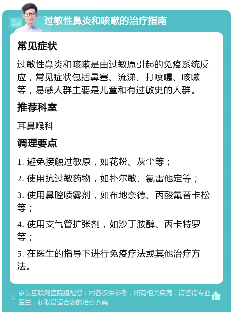 过敏性鼻炎和咳嗽的治疗指南 常见症状 过敏性鼻炎和咳嗽是由过敏原引起的免疫系统反应，常见症状包括鼻塞、流涕、打喷嚏、咳嗽等，易感人群主要是儿童和有过敏史的人群。 推荐科室 耳鼻喉科 调理要点 1. 避免接触过敏原，如花粉、灰尘等； 2. 使用抗过敏药物，如扑尔敏、氯雷他定等； 3. 使用鼻腔喷雾剂，如布地奈德、丙酸氟替卡松等； 4. 使用支气管扩张剂，如沙丁胺醇、丙卡特罗等； 5. 在医生的指导下进行免疫疗法或其他治疗方法。