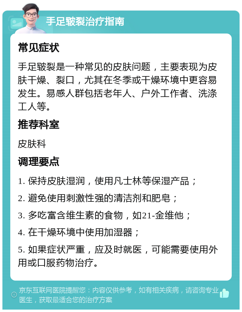 手足皲裂治疗指南 常见症状 手足皲裂是一种常见的皮肤问题，主要表现为皮肤干燥、裂口，尤其在冬季或干燥环境中更容易发生。易感人群包括老年人、户外工作者、洗涤工人等。 推荐科室 皮肤科 调理要点 1. 保持皮肤湿润，使用凡士林等保湿产品； 2. 避免使用刺激性强的清洁剂和肥皂； 3. 多吃富含维生素的食物，如21-金维他； 4. 在干燥环境中使用加湿器； 5. 如果症状严重，应及时就医，可能需要使用外用或口服药物治疗。