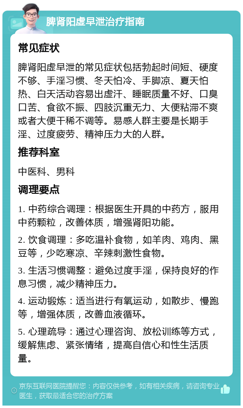 脾肾阳虚早泄治疗指南 常见症状 脾肾阳虚早泄的常见症状包括勃起时间短、硬度不够、手淫习惯、冬天怕冷、手脚凉、夏天怕热、白天活动容易出虚汗、睡眠质量不好、口臭口苦、食欲不振、四肢沉重无力、大便粘滞不爽或者大便干稀不调等。易感人群主要是长期手淫、过度疲劳、精神压力大的人群。 推荐科室 中医科、男科 调理要点 1. 中药综合调理：根据医生开具的中药方，服用中药颗粒，改善体质，增强肾阳功能。 2. 饮食调理：多吃温补食物，如羊肉、鸡肉、黑豆等，少吃寒凉、辛辣刺激性食物。 3. 生活习惯调整：避免过度手淫，保持良好的作息习惯，减少精神压力。 4. 运动锻炼：适当进行有氧运动，如散步、慢跑等，增强体质，改善血液循环。 5. 心理疏导：通过心理咨询、放松训练等方式，缓解焦虑、紧张情绪，提高自信心和性生活质量。