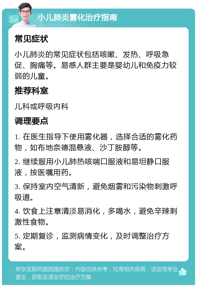 小儿肺炎雾化治疗指南 常见症状 小儿肺炎的常见症状包括咳嗽、发热、呼吸急促、胸痛等。易感人群主要是婴幼儿和免疫力较弱的儿童。 推荐科室 儿科或呼吸内科 调理要点 1. 在医生指导下使用雾化器，选择合适的雾化药物，如布地奈德混悬液、沙丁胺醇等。 2. 继续服用小儿肺热咳喘口服液和易坦静口服液，按医嘱用药。 3. 保持室内空气清新，避免烟雾和污染物刺激呼吸道。 4. 饮食上注意清淡易消化，多喝水，避免辛辣刺激性食物。 5. 定期复诊，监测病情变化，及时调整治疗方案。