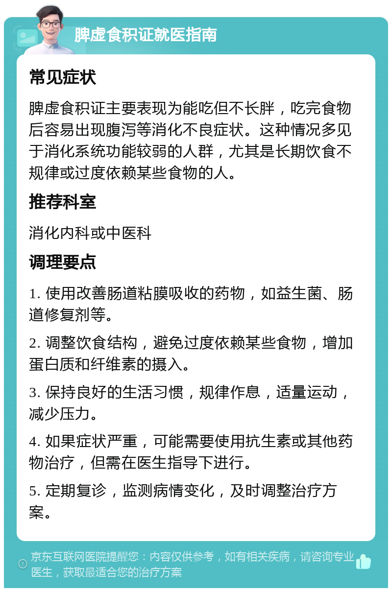 脾虚食积证就医指南 常见症状 脾虚食积证主要表现为能吃但不长胖，吃完食物后容易出现腹泻等消化不良症状。这种情况多见于消化系统功能较弱的人群，尤其是长期饮食不规律或过度依赖某些食物的人。 推荐科室 消化内科或中医科 调理要点 1. 使用改善肠道粘膜吸收的药物，如益生菌、肠道修复剂等。 2. 调整饮食结构，避免过度依赖某些食物，增加蛋白质和纤维素的摄入。 3. 保持良好的生活习惯，规律作息，适量运动，减少压力。 4. 如果症状严重，可能需要使用抗生素或其他药物治疗，但需在医生指导下进行。 5. 定期复诊，监测病情变化，及时调整治疗方案。