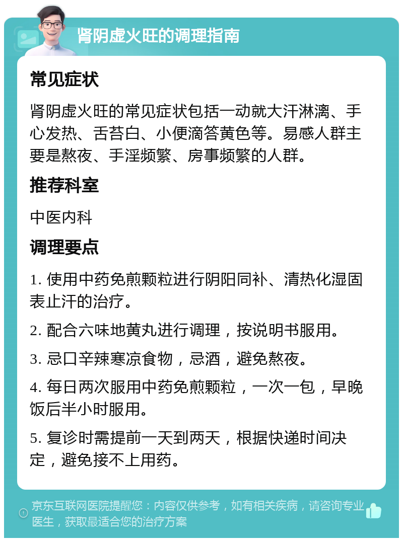 肾阴虚火旺的调理指南 常见症状 肾阴虚火旺的常见症状包括一动就大汗淋漓、手心发热、舌苔白、小便滴答黄色等。易感人群主要是熬夜、手淫频繁、房事频繁的人群。 推荐科室 中医内科 调理要点 1. 使用中药免煎颗粒进行阴阳同补、清热化湿固表止汗的治疗。 2. 配合六味地黄丸进行调理，按说明书服用。 3. 忌口辛辣寒凉食物，忌酒，避免熬夜。 4. 每日两次服用中药免煎颗粒，一次一包，早晚饭后半小时服用。 5. 复诊时需提前一天到两天，根据快递时间决定，避免接不上用药。