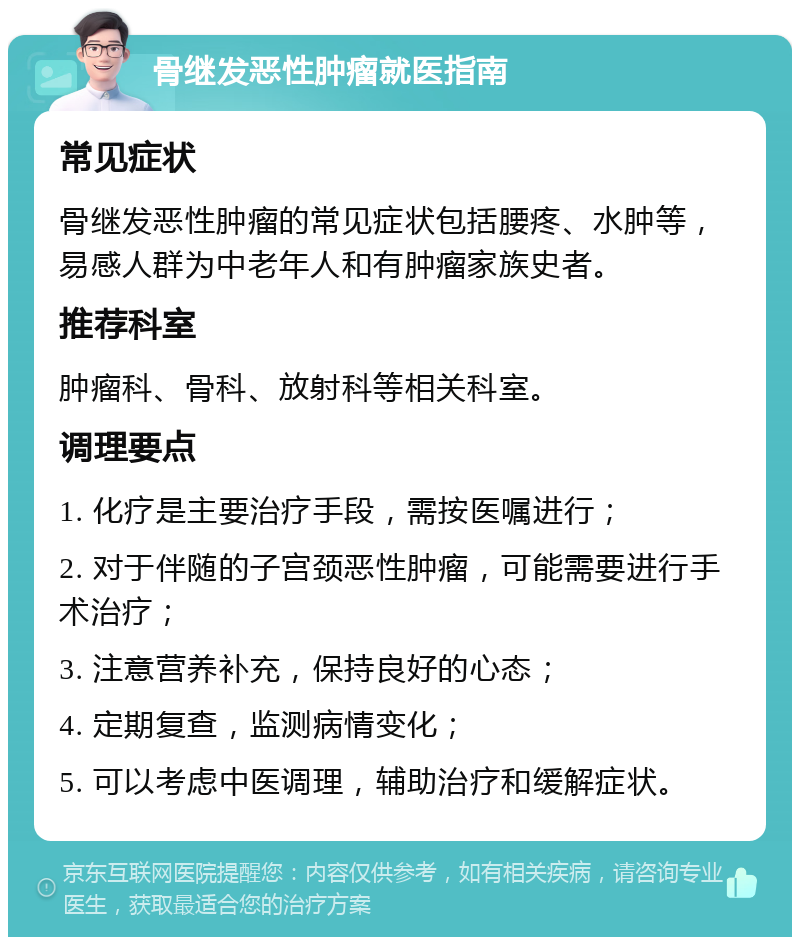 骨继发恶性肿瘤就医指南 常见症状 骨继发恶性肿瘤的常见症状包括腰疼、水肿等，易感人群为中老年人和有肿瘤家族史者。 推荐科室 肿瘤科、骨科、放射科等相关科室。 调理要点 1. 化疗是主要治疗手段，需按医嘱进行； 2. 对于伴随的子宫颈恶性肿瘤，可能需要进行手术治疗； 3. 注意营养补充，保持良好的心态； 4. 定期复查，监测病情变化； 5. 可以考虑中医调理，辅助治疗和缓解症状。