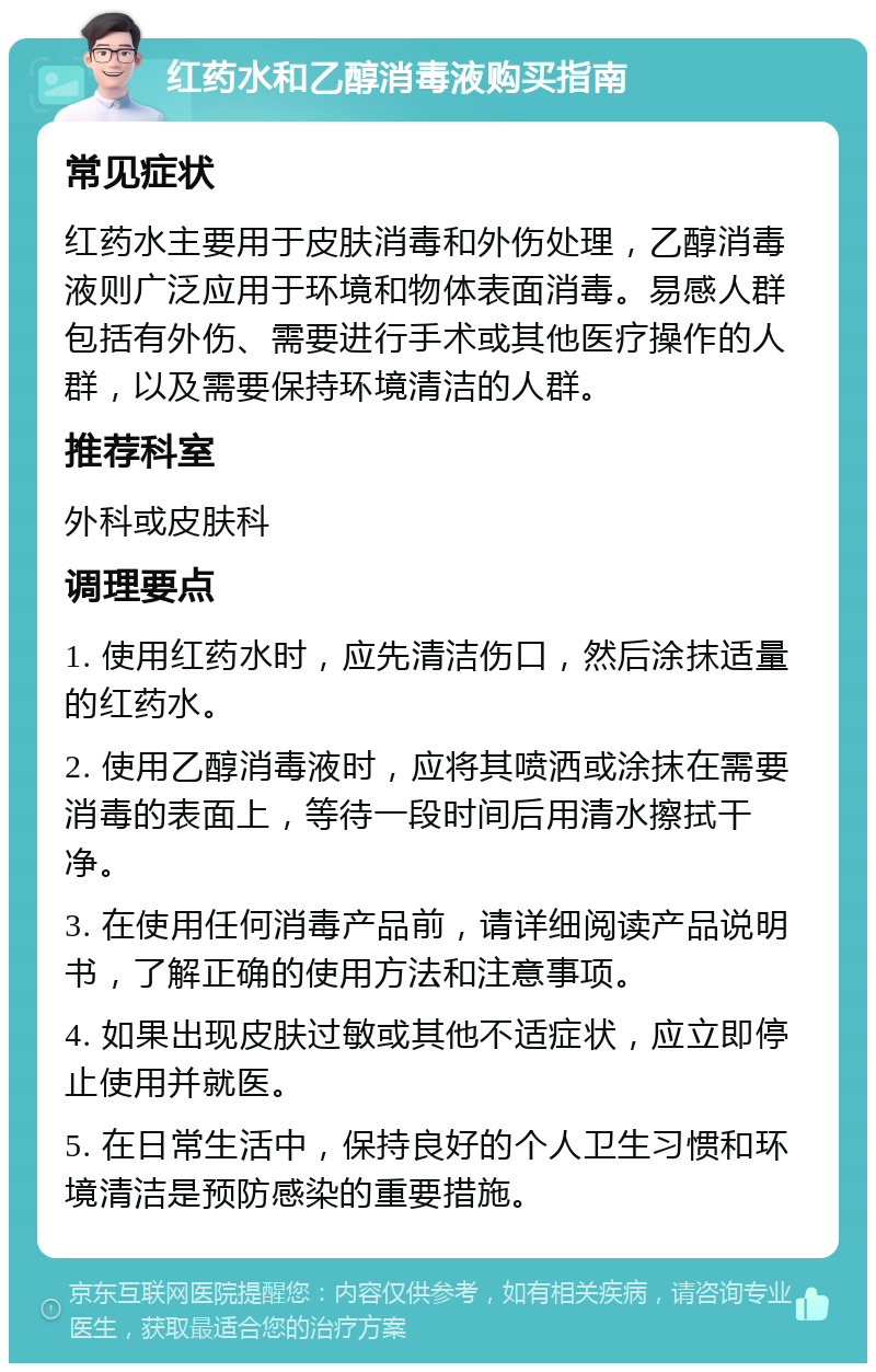 红药水和乙醇消毒液购买指南 常见症状 红药水主要用于皮肤消毒和外伤处理，乙醇消毒液则广泛应用于环境和物体表面消毒。易感人群包括有外伤、需要进行手术或其他医疗操作的人群，以及需要保持环境清洁的人群。 推荐科室 外科或皮肤科 调理要点 1. 使用红药水时，应先清洁伤口，然后涂抹适量的红药水。 2. 使用乙醇消毒液时，应将其喷洒或涂抹在需要消毒的表面上，等待一段时间后用清水擦拭干净。 3. 在使用任何消毒产品前，请详细阅读产品说明书，了解正确的使用方法和注意事项。 4. 如果出现皮肤过敏或其他不适症状，应立即停止使用并就医。 5. 在日常生活中，保持良好的个人卫生习惯和环境清洁是预防感染的重要措施。