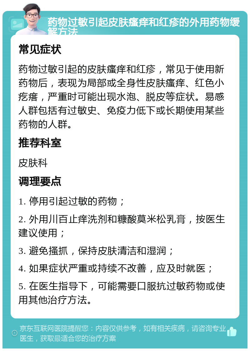 药物过敏引起皮肤瘙痒和红疹的外用药物缓解方法 常见症状 药物过敏引起的皮肤瘙痒和红疹，常见于使用新药物后，表现为局部或全身性皮肤瘙痒、红色小疙瘩，严重时可能出现水泡、脱皮等症状。易感人群包括有过敏史、免疫力低下或长期使用某些药物的人群。 推荐科室 皮肤科 调理要点 1. 停用引起过敏的药物； 2. 外用川百止痒洗剂和糠酸莫米松乳膏，按医生建议使用； 3. 避免搔抓，保持皮肤清洁和湿润； 4. 如果症状严重或持续不改善，应及时就医； 5. 在医生指导下，可能需要口服抗过敏药物或使用其他治疗方法。