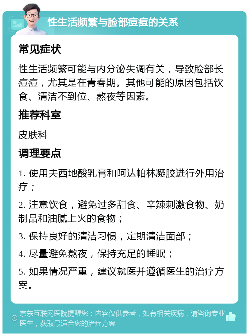 性生活频繁与脸部痘痘的关系 常见症状 性生活频繁可能与内分泌失调有关，导致脸部长痘痘，尤其是在青春期。其他可能的原因包括饮食、清洁不到位、熬夜等因素。 推荐科室 皮肤科 调理要点 1. 使用夫西地酸乳膏和阿达帕林凝胶进行外用治疗； 2. 注意饮食，避免过多甜食、辛辣刺激食物、奶制品和油腻上火的食物； 3. 保持良好的清洁习惯，定期清洁面部； 4. 尽量避免熬夜，保持充足的睡眠； 5. 如果情况严重，建议就医并遵循医生的治疗方案。