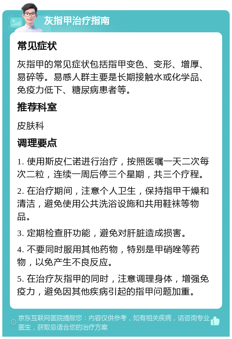 灰指甲治疗指南 常见症状 灰指甲的常见症状包括指甲变色、变形、增厚、易碎等。易感人群主要是长期接触水或化学品、免疫力低下、糖尿病患者等。 推荐科室 皮肤科 调理要点 1. 使用斯皮仁诺进行治疗，按照医嘱一天二次每次二粒，连续一周后停三个星期，共三个疗程。 2. 在治疗期间，注意个人卫生，保持指甲干燥和清洁，避免使用公共洗浴设施和共用鞋袜等物品。 3. 定期检查肝功能，避免对肝脏造成损害。 4. 不要同时服用其他药物，特别是甲硝唑等药物，以免产生不良反应。 5. 在治疗灰指甲的同时，注意调理身体，增强免疫力，避免因其他疾病引起的指甲问题加重。