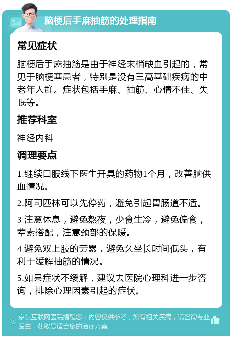 脑梗后手麻抽筋的处理指南 常见症状 脑梗后手麻抽筋是由于神经末梢缺血引起的，常见于脑梗塞患者，特别是没有三高基础疾病的中老年人群。症状包括手麻、抽筋、心情不佳、失眠等。 推荐科室 神经内科 调理要点 1.继续口服线下医生开具的药物1个月，改善脑供血情况。 2.阿司匹林可以先停药，避免引起胃肠道不适。 3.注意休息，避免熬夜，少食生冷，避免偏食，荤素搭配，注意颈部的保暖。 4.避免双上肢的劳累，避免久坐长时间低头，有利于缓解抽筋的情况。 5.如果症状不缓解，建议去医院心理科进一步咨询，排除心理因素引起的症状。