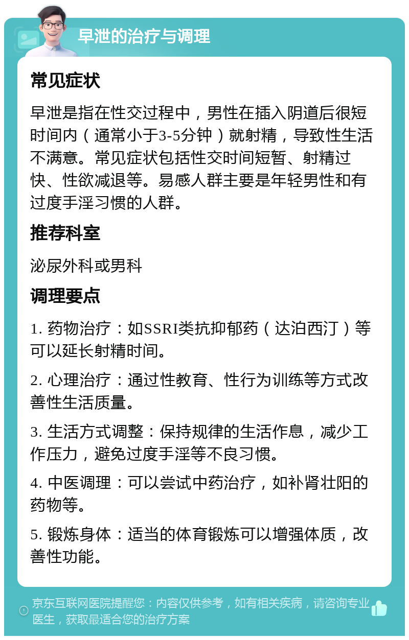 早泄的治疗与调理 常见症状 早泄是指在性交过程中，男性在插入阴道后很短时间内（通常小于3-5分钟）就射精，导致性生活不满意。常见症状包括性交时间短暂、射精过快、性欲减退等。易感人群主要是年轻男性和有过度手淫习惯的人群。 推荐科室 泌尿外科或男科 调理要点 1. 药物治疗：如SSRI类抗抑郁药（达泊西汀）等可以延长射精时间。 2. 心理治疗：通过性教育、性行为训练等方式改善性生活质量。 3. 生活方式调整：保持规律的生活作息，减少工作压力，避免过度手淫等不良习惯。 4. 中医调理：可以尝试中药治疗，如补肾壮阳的药物等。 5. 锻炼身体：适当的体育锻炼可以增强体质，改善性功能。