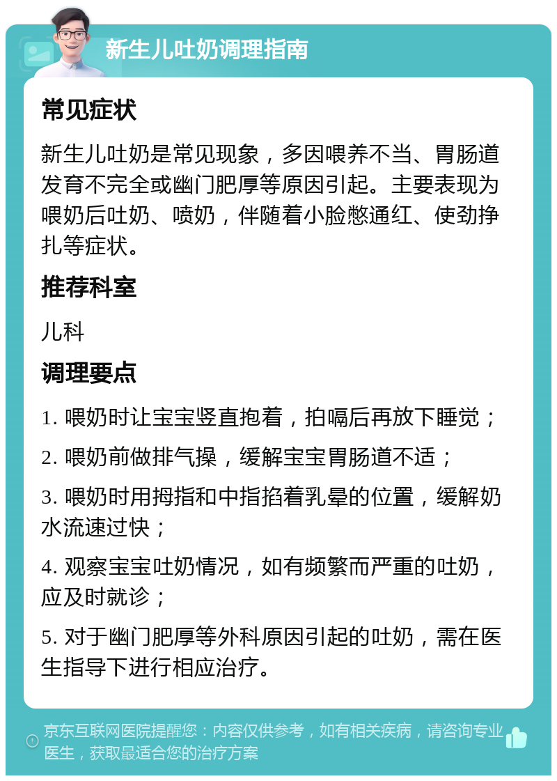 新生儿吐奶调理指南 常见症状 新生儿吐奶是常见现象，多因喂养不当、胃肠道发育不完全或幽门肥厚等原因引起。主要表现为喂奶后吐奶、喷奶，伴随着小脸憋通红、使劲挣扎等症状。 推荐科室 儿科 调理要点 1. 喂奶时让宝宝竖直抱着，拍嗝后再放下睡觉； 2. 喂奶前做排气操，缓解宝宝胃肠道不适； 3. 喂奶时用拇指和中指掐着乳晕的位置，缓解奶水流速过快； 4. 观察宝宝吐奶情况，如有频繁而严重的吐奶，应及时就诊； 5. 对于幽门肥厚等外科原因引起的吐奶，需在医生指导下进行相应治疗。