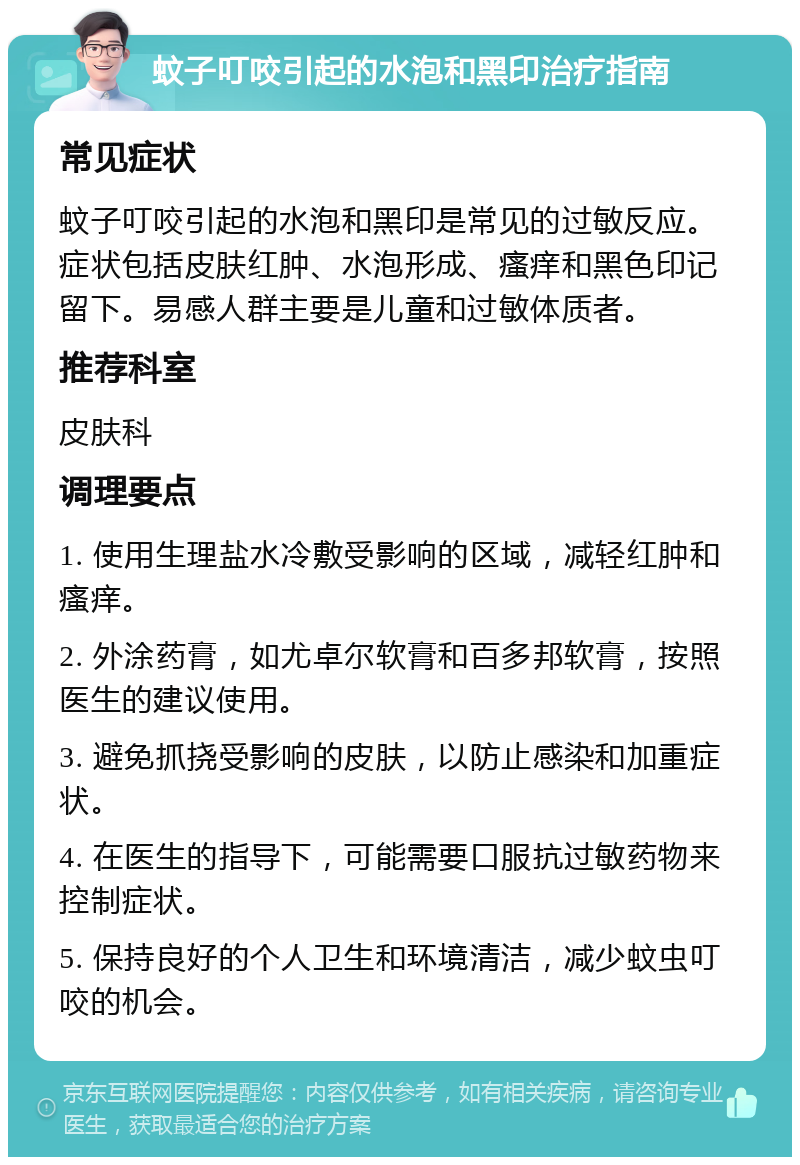 蚊子叮咬引起的水泡和黑印治疗指南 常见症状 蚊子叮咬引起的水泡和黑印是常见的过敏反应。症状包括皮肤红肿、水泡形成、瘙痒和黑色印记留下。易感人群主要是儿童和过敏体质者。 推荐科室 皮肤科 调理要点 1. 使用生理盐水冷敷受影响的区域，减轻红肿和瘙痒。 2. 外涂药膏，如尤卓尔软膏和百多邦软膏，按照医生的建议使用。 3. 避免抓挠受影响的皮肤，以防止感染和加重症状。 4. 在医生的指导下，可能需要口服抗过敏药物来控制症状。 5. 保持良好的个人卫生和环境清洁，减少蚊虫叮咬的机会。