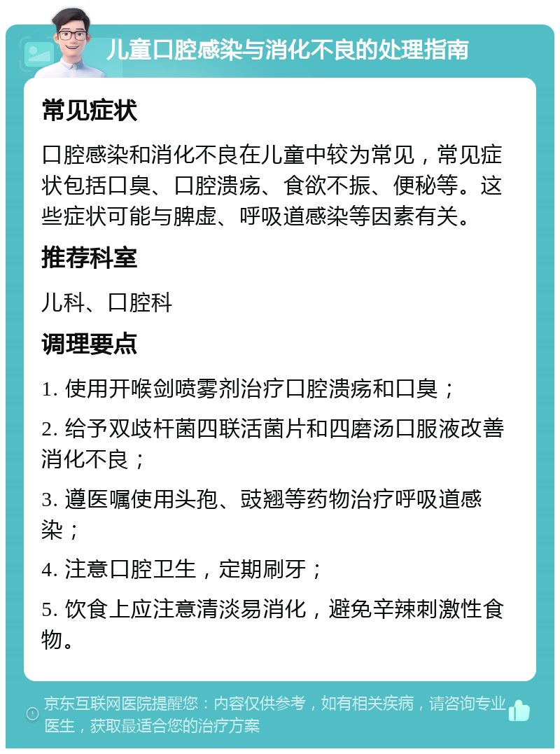 儿童口腔感染与消化不良的处理指南 常见症状 口腔感染和消化不良在儿童中较为常见，常见症状包括口臭、口腔溃疡、食欲不振、便秘等。这些症状可能与脾虚、呼吸道感染等因素有关。 推荐科室 儿科、口腔科 调理要点 1. 使用开喉剑喷雾剂治疗口腔溃疡和口臭； 2. 给予双歧杆菌四联活菌片和四磨汤口服液改善消化不良； 3. 遵医嘱使用头孢、豉翘等药物治疗呼吸道感染； 4. 注意口腔卫生，定期刷牙； 5. 饮食上应注意清淡易消化，避免辛辣刺激性食物。