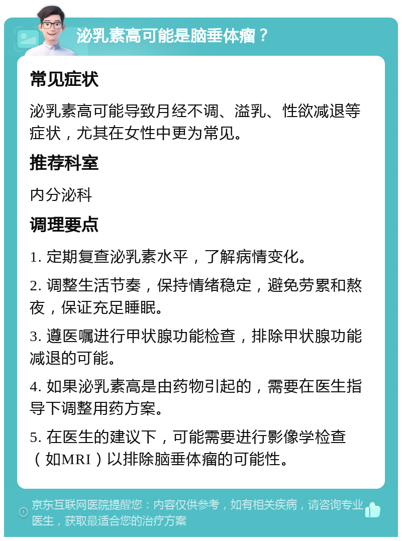 泌乳素高可能是脑垂体瘤？ 常见症状 泌乳素高可能导致月经不调、溢乳、性欲减退等症状，尤其在女性中更为常见。 推荐科室 内分泌科 调理要点 1. 定期复查泌乳素水平，了解病情变化。 2. 调整生活节奏，保持情绪稳定，避免劳累和熬夜，保证充足睡眠。 3. 遵医嘱进行甲状腺功能检查，排除甲状腺功能减退的可能。 4. 如果泌乳素高是由药物引起的，需要在医生指导下调整用药方案。 5. 在医生的建议下，可能需要进行影像学检查（如MRI）以排除脑垂体瘤的可能性。