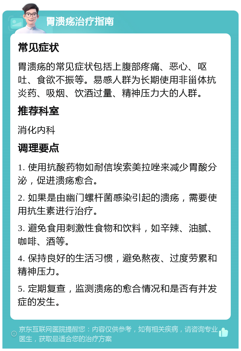 胃溃疡治疗指南 常见症状 胃溃疡的常见症状包括上腹部疼痛、恶心、呕吐、食欲不振等。易感人群为长期使用非甾体抗炎药、吸烟、饮酒过量、精神压力大的人群。 推荐科室 消化内科 调理要点 1. 使用抗酸药物如耐信埃索美拉唑来减少胃酸分泌，促进溃疡愈合。 2. 如果是由幽门螺杆菌感染引起的溃疡，需要使用抗生素进行治疗。 3. 避免食用刺激性食物和饮料，如辛辣、油腻、咖啡、酒等。 4. 保持良好的生活习惯，避免熬夜、过度劳累和精神压力。 5. 定期复查，监测溃疡的愈合情况和是否有并发症的发生。