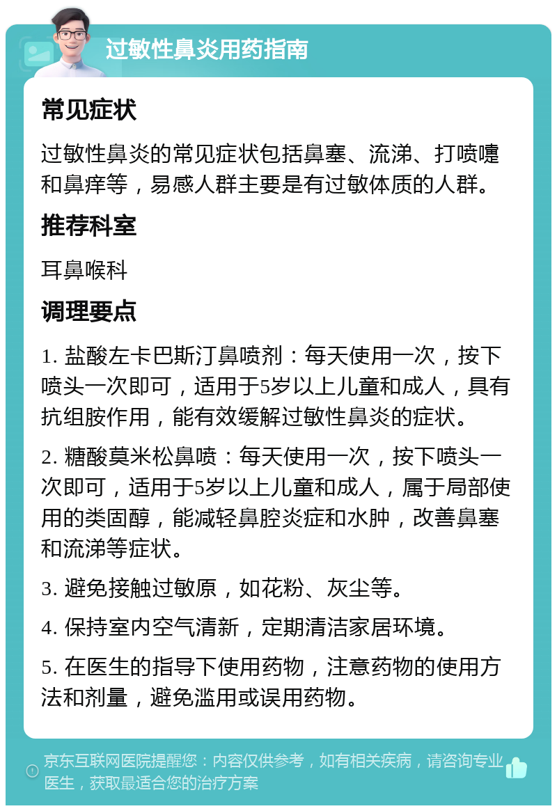 过敏性鼻炎用药指南 常见症状 过敏性鼻炎的常见症状包括鼻塞、流涕、打喷嚏和鼻痒等，易感人群主要是有过敏体质的人群。 推荐科室 耳鼻喉科 调理要点 1. 盐酸左卡巴斯汀鼻喷剂：每天使用一次，按下喷头一次即可，适用于5岁以上儿童和成人，具有抗组胺作用，能有效缓解过敏性鼻炎的症状。 2. 糖酸莫米松鼻喷：每天使用一次，按下喷头一次即可，适用于5岁以上儿童和成人，属于局部使用的类固醇，能减轻鼻腔炎症和水肿，改善鼻塞和流涕等症状。 3. 避免接触过敏原，如花粉、灰尘等。 4. 保持室内空气清新，定期清洁家居环境。 5. 在医生的指导下使用药物，注意药物的使用方法和剂量，避免滥用或误用药物。