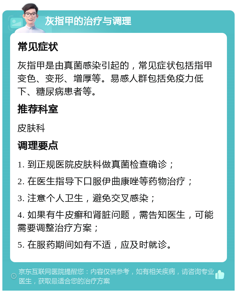 灰指甲的治疗与调理 常见症状 灰指甲是由真菌感染引起的，常见症状包括指甲变色、变形、增厚等。易感人群包括免疫力低下、糖尿病患者等。 推荐科室 皮肤科 调理要点 1. 到正规医院皮肤科做真菌检查确诊； 2. 在医生指导下口服伊曲康唑等药物治疗； 3. 注意个人卫生，避免交叉感染； 4. 如果有牛皮癣和肾脏问题，需告知医生，可能需要调整治疗方案； 5. 在服药期间如有不适，应及时就诊。