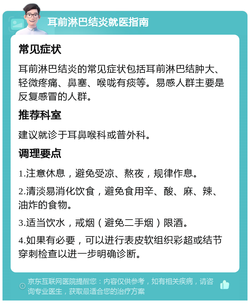 耳前淋巴结炎就医指南 常见症状 耳前淋巴结炎的常见症状包括耳前淋巴结肿大、轻微疼痛、鼻塞、喉咙有痰等。易感人群主要是反复感冒的人群。 推荐科室 建议就诊于耳鼻喉科或普外科。 调理要点 1.注意休息，避免受凉、熬夜，规律作息。 2.清淡易消化饮食，避免食用辛、酸、麻、辣、油炸的食物。 3.适当饮水，戒烟（避免二手烟）限酒。 4.如果有必要，可以进行表皮软组织彩超或结节穿刺检查以进一步明确诊断。