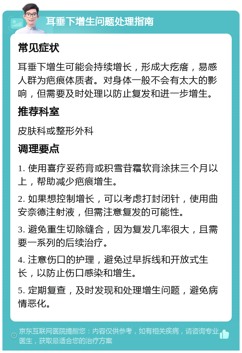 耳垂下增生问题处理指南 常见症状 耳垂下增生可能会持续增长，形成大疙瘩，易感人群为疤痕体质者。对身体一般不会有太大的影响，但需要及时处理以防止复发和进一步增生。 推荐科室 皮肤科或整形外科 调理要点 1. 使用喜疗妥药膏或积雪苷霜软膏涂抹三个月以上，帮助减少疤痕增生。 2. 如果想控制增长，可以考虑打封闭针，使用曲安奈德注射液，但需注意复发的可能性。 3. 避免重生切除缝合，因为复发几率很大，且需要一系列的后续治疗。 4. 注意伤口的护理，避免过早拆线和开放式生长，以防止伤口感染和增生。 5. 定期复查，及时发现和处理增生问题，避免病情恶化。