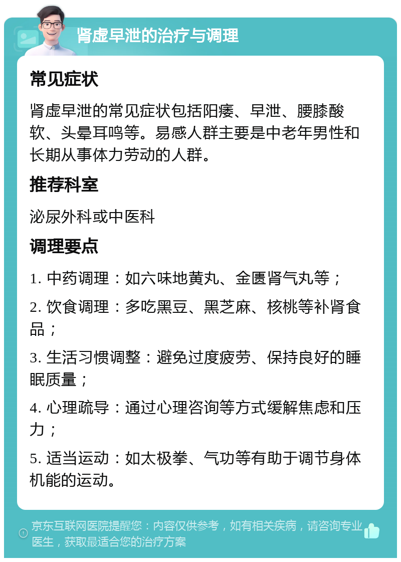 肾虚早泄的治疗与调理 常见症状 肾虚早泄的常见症状包括阳痿、早泄、腰膝酸软、头晕耳鸣等。易感人群主要是中老年男性和长期从事体力劳动的人群。 推荐科室 泌尿外科或中医科 调理要点 1. 中药调理：如六味地黄丸、金匮肾气丸等； 2. 饮食调理：多吃黑豆、黑芝麻、核桃等补肾食品； 3. 生活习惯调整：避免过度疲劳、保持良好的睡眠质量； 4. 心理疏导：通过心理咨询等方式缓解焦虑和压力； 5. 适当运动：如太极拳、气功等有助于调节身体机能的运动。