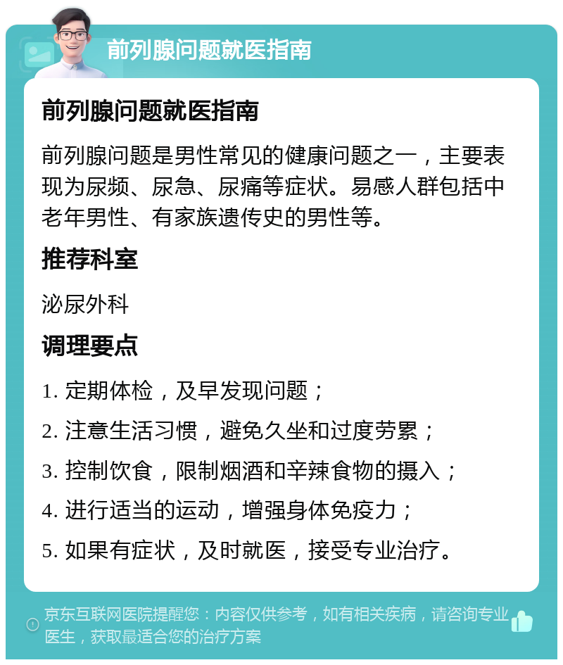 前列腺问题就医指南 前列腺问题就医指南 前列腺问题是男性常见的健康问题之一，主要表现为尿频、尿急、尿痛等症状。易感人群包括中老年男性、有家族遗传史的男性等。 推荐科室 泌尿外科 调理要点 1. 定期体检，及早发现问题； 2. 注意生活习惯，避免久坐和过度劳累； 3. 控制饮食，限制烟酒和辛辣食物的摄入； 4. 进行适当的运动，增强身体免疫力； 5. 如果有症状，及时就医，接受专业治疗。