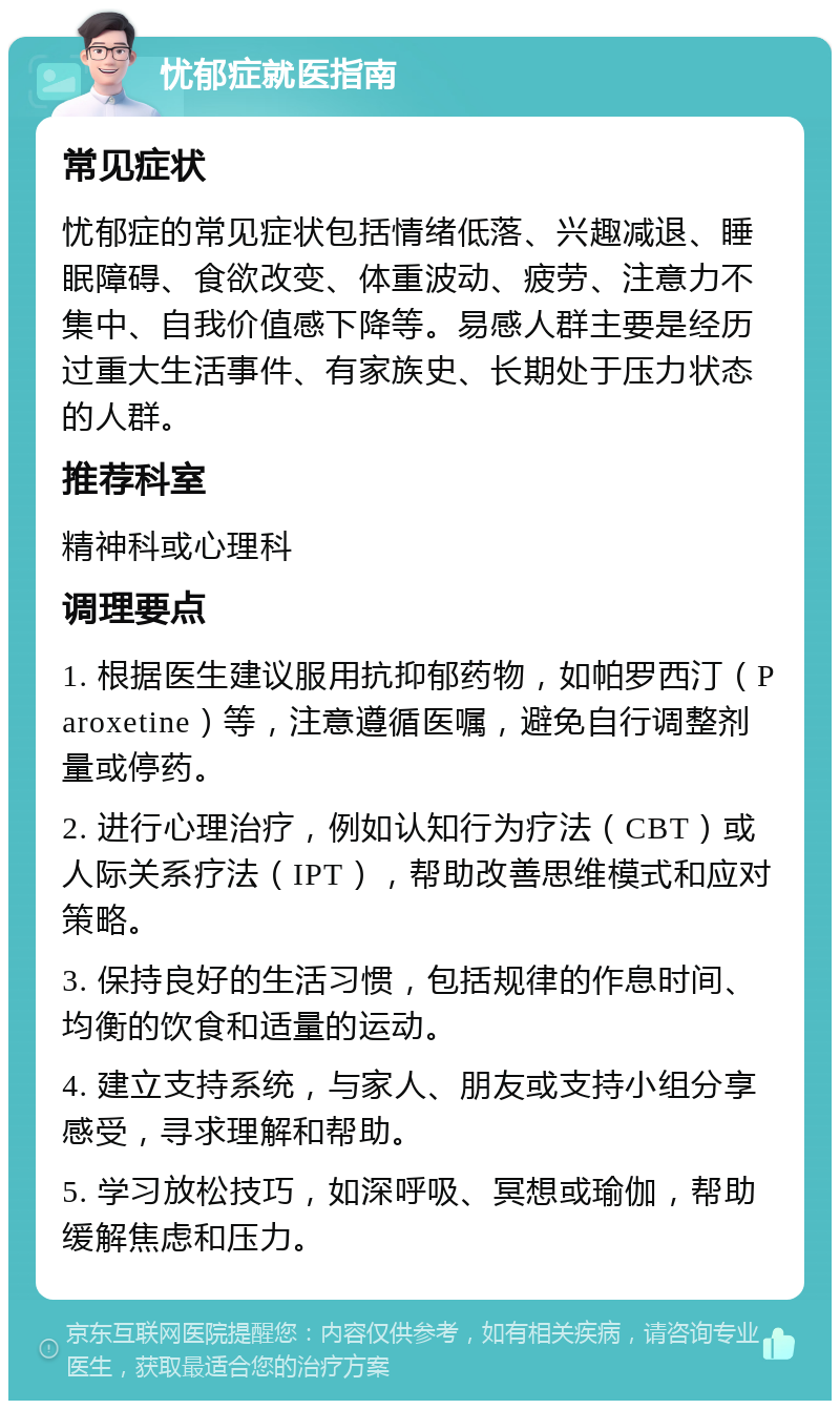 忧郁症就医指南 常见症状 忧郁症的常见症状包括情绪低落、兴趣减退、睡眠障碍、食欲改变、体重波动、疲劳、注意力不集中、自我价值感下降等。易感人群主要是经历过重大生活事件、有家族史、长期处于压力状态的人群。 推荐科室 精神科或心理科 调理要点 1. 根据医生建议服用抗抑郁药物，如帕罗西汀（Paroxetine）等，注意遵循医嘱，避免自行调整剂量或停药。 2. 进行心理治疗，例如认知行为疗法（CBT）或人际关系疗法（IPT），帮助改善思维模式和应对策略。 3. 保持良好的生活习惯，包括规律的作息时间、均衡的饮食和适量的运动。 4. 建立支持系统，与家人、朋友或支持小组分享感受，寻求理解和帮助。 5. 学习放松技巧，如深呼吸、冥想或瑜伽，帮助缓解焦虑和压力。