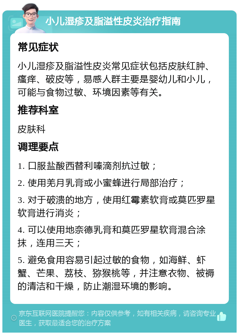 小儿湿疹及脂溢性皮炎治疗指南 常见症状 小儿湿疹及脂溢性皮炎常见症状包括皮肤红肿、瘙痒、破皮等，易感人群主要是婴幼儿和小儿，可能与食物过敏、环境因素等有关。 推荐科室 皮肤科 调理要点 1. 口服盐酸西替利嗪滴剂抗过敏； 2. 使用羌月乳膏或小蜜蜂进行局部治疗； 3. 对于破溃的地方，使用红霉素软膏或莫匹罗星软膏进行消炎； 4. 可以使用地奈德乳膏和莫匹罗星软膏混合涂抹，连用三天； 5. 避免食用容易引起过敏的食物，如海鲜、虾蟹、芒果、荔枝、猕猴桃等，并注意衣物、被褥的清洁和干燥，防止潮湿环境的影响。