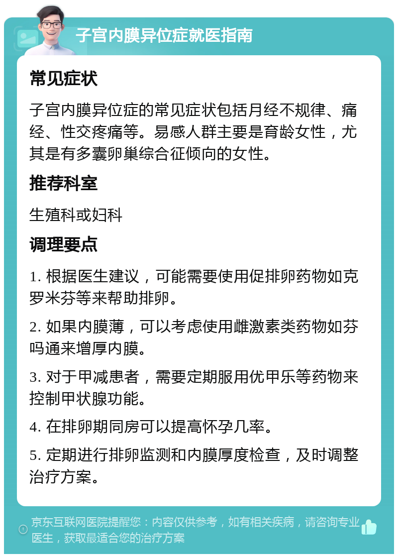 子宫内膜异位症就医指南 常见症状 子宫内膜异位症的常见症状包括月经不规律、痛经、性交疼痛等。易感人群主要是育龄女性，尤其是有多囊卵巢综合征倾向的女性。 推荐科室 生殖科或妇科 调理要点 1. 根据医生建议，可能需要使用促排卵药物如克罗米芬等来帮助排卵。 2. 如果内膜薄，可以考虑使用雌激素类药物如芬吗通来增厚内膜。 3. 对于甲减患者，需要定期服用优甲乐等药物来控制甲状腺功能。 4. 在排卵期同房可以提高怀孕几率。 5. 定期进行排卵监测和内膜厚度检查，及时调整治疗方案。