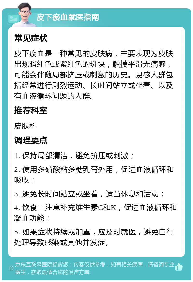 皮下瘀血就医指南 常见症状 皮下瘀血是一种常见的皮肤病，主要表现为皮肤出现暗红色或紫红色的斑块，触摸平滑无痛感，可能会伴随局部挤压或刺激的历史。易感人群包括经常进行剧烈运动、长时间站立或坐着、以及有血液循环问题的人群。 推荐科室 皮肤科 调理要点 1. 保持局部清洁，避免挤压或刺激； 2. 使用多磺酸粘多糖乳膏外用，促进血液循环和吸收； 3. 避免长时间站立或坐着，适当休息和活动； 4. 饮食上注意补充维生素C和K，促进血液循环和凝血功能； 5. 如果症状持续或加重，应及时就医，避免自行处理导致感染或其他并发症。