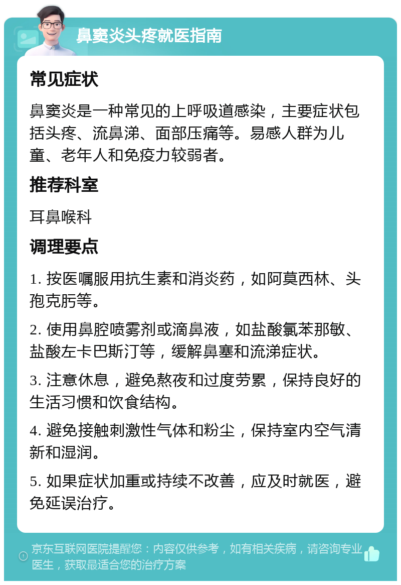 鼻窦炎头疼就医指南 常见症状 鼻窦炎是一种常见的上呼吸道感染，主要症状包括头疼、流鼻涕、面部压痛等。易感人群为儿童、老年人和免疫力较弱者。 推荐科室 耳鼻喉科 调理要点 1. 按医嘱服用抗生素和消炎药，如阿莫西林、头孢克肟等。 2. 使用鼻腔喷雾剂或滴鼻液，如盐酸氯苯那敏、盐酸左卡巴斯汀等，缓解鼻塞和流涕症状。 3. 注意休息，避免熬夜和过度劳累，保持良好的生活习惯和饮食结构。 4. 避免接触刺激性气体和粉尘，保持室内空气清新和湿润。 5. 如果症状加重或持续不改善，应及时就医，避免延误治疗。