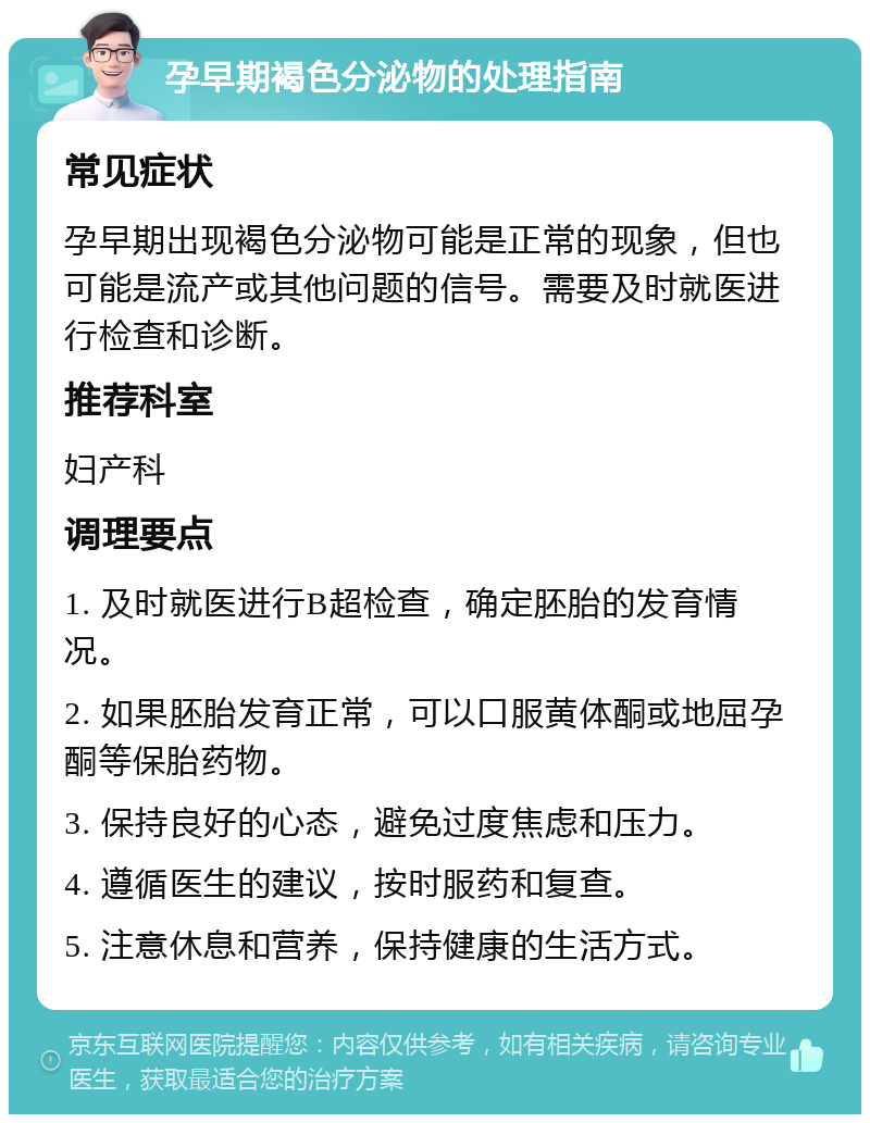 孕早期褐色分泌物的处理指南 常见症状 孕早期出现褐色分泌物可能是正常的现象，但也可能是流产或其他问题的信号。需要及时就医进行检查和诊断。 推荐科室 妇产科 调理要点 1. 及时就医进行B超检查，确定胚胎的发育情况。 2. 如果胚胎发育正常，可以口服黄体酮或地屈孕酮等保胎药物。 3. 保持良好的心态，避免过度焦虑和压力。 4. 遵循医生的建议，按时服药和复查。 5. 注意休息和营养，保持健康的生活方式。