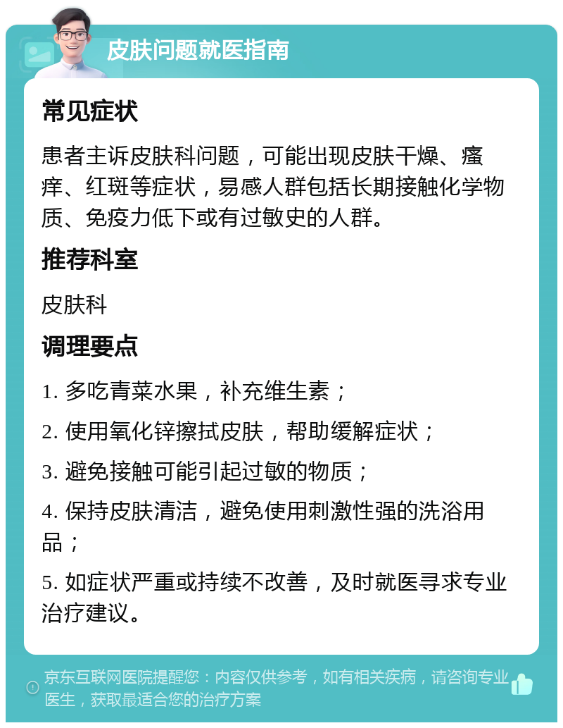 皮肤问题就医指南 常见症状 患者主诉皮肤科问题，可能出现皮肤干燥、瘙痒、红斑等症状，易感人群包括长期接触化学物质、免疫力低下或有过敏史的人群。 推荐科室 皮肤科 调理要点 1. 多吃青菜水果，补充维生素； 2. 使用氧化锌擦拭皮肤，帮助缓解症状； 3. 避免接触可能引起过敏的物质； 4. 保持皮肤清洁，避免使用刺激性强的洗浴用品； 5. 如症状严重或持续不改善，及时就医寻求专业治疗建议。