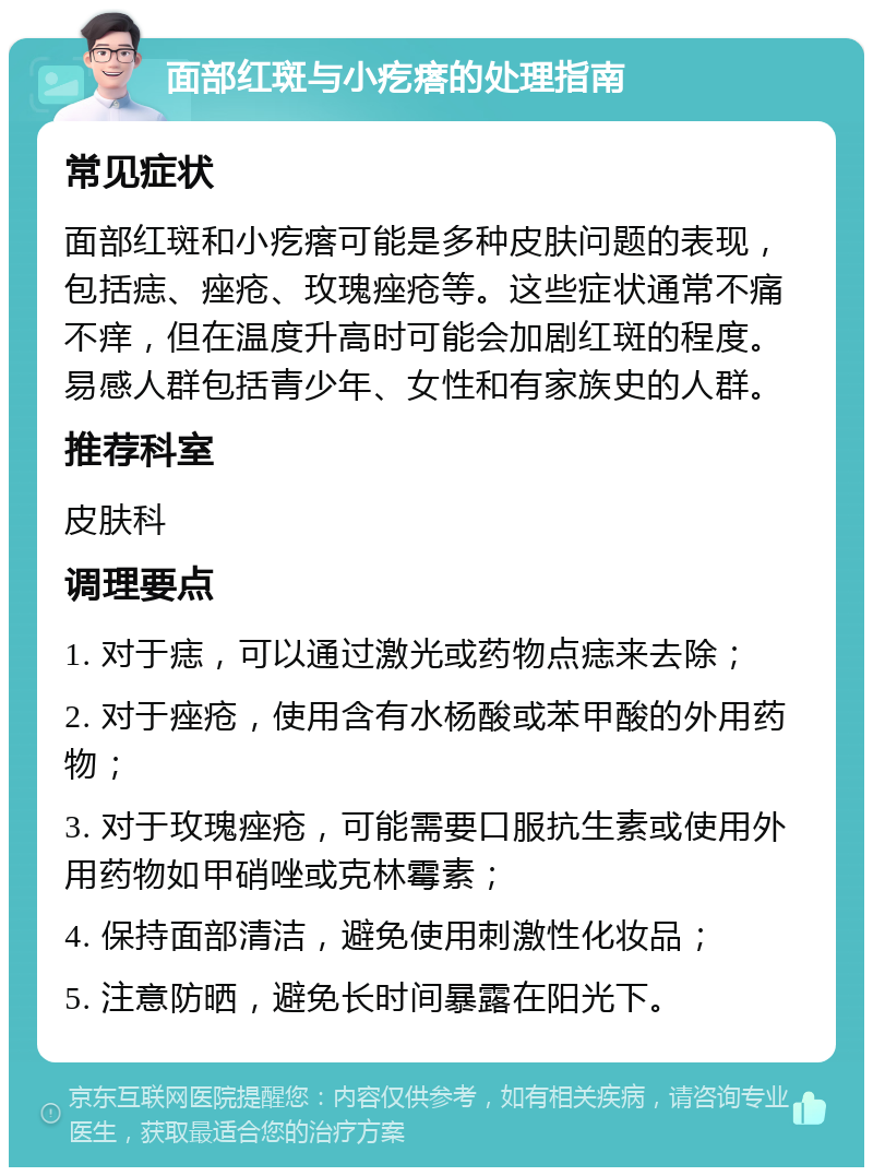 面部红斑与小疙瘩的处理指南 常见症状 面部红斑和小疙瘩可能是多种皮肤问题的表现，包括痣、痤疮、玫瑰痤疮等。这些症状通常不痛不痒，但在温度升高时可能会加剧红斑的程度。易感人群包括青少年、女性和有家族史的人群。 推荐科室 皮肤科 调理要点 1. 对于痣，可以通过激光或药物点痣来去除； 2. 对于痤疮，使用含有水杨酸或苯甲酸的外用药物； 3. 对于玫瑰痤疮，可能需要口服抗生素或使用外用药物如甲硝唑或克林霉素； 4. 保持面部清洁，避免使用刺激性化妆品； 5. 注意防晒，避免长时间暴露在阳光下。