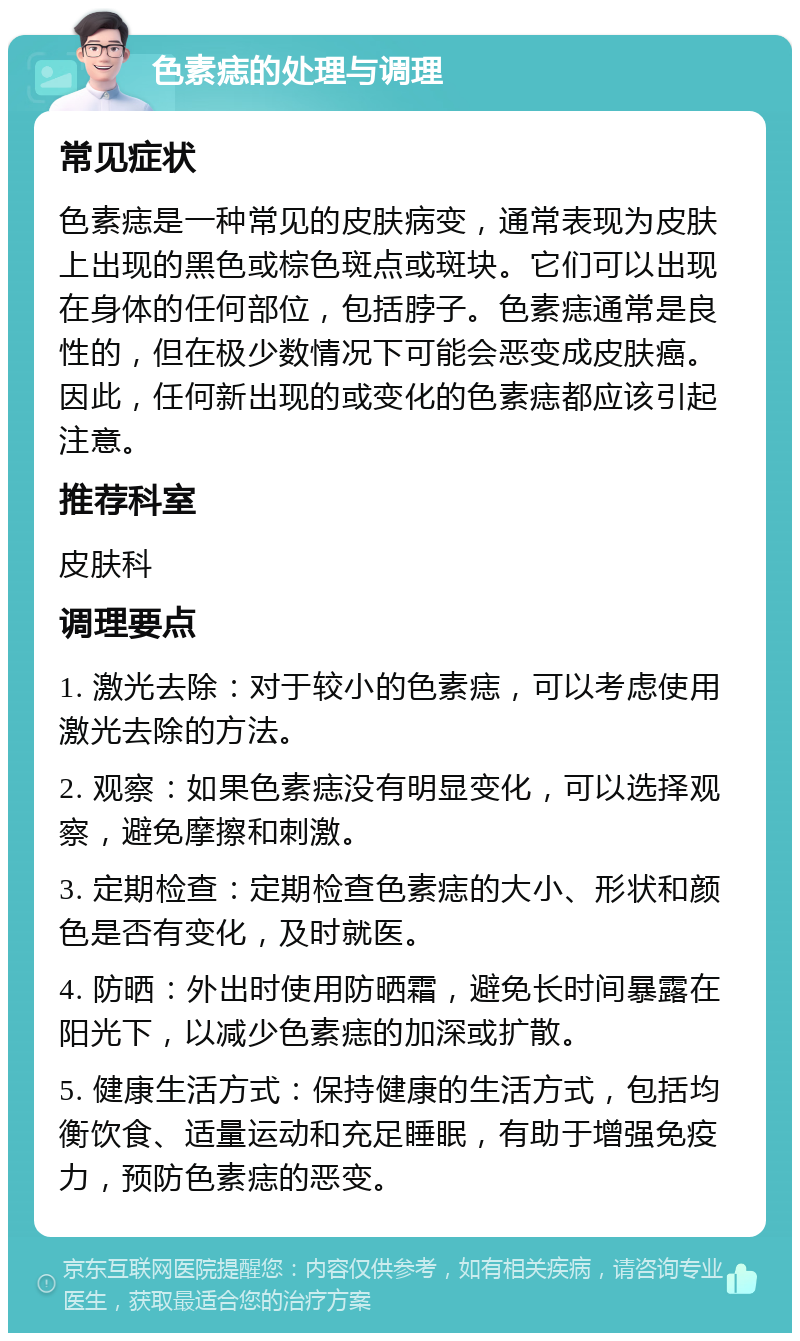 色素痣的处理与调理 常见症状 色素痣是一种常见的皮肤病变，通常表现为皮肤上出现的黑色或棕色斑点或斑块。它们可以出现在身体的任何部位，包括脖子。色素痣通常是良性的，但在极少数情况下可能会恶变成皮肤癌。因此，任何新出现的或变化的色素痣都应该引起注意。 推荐科室 皮肤科 调理要点 1. 激光去除：对于较小的色素痣，可以考虑使用激光去除的方法。 2. 观察：如果色素痣没有明显变化，可以选择观察，避免摩擦和刺激。 3. 定期检查：定期检查色素痣的大小、形状和颜色是否有变化，及时就医。 4. 防晒：外出时使用防晒霜，避免长时间暴露在阳光下，以减少色素痣的加深或扩散。 5. 健康生活方式：保持健康的生活方式，包括均衡饮食、适量运动和充足睡眠，有助于增强免疫力，预防色素痣的恶变。