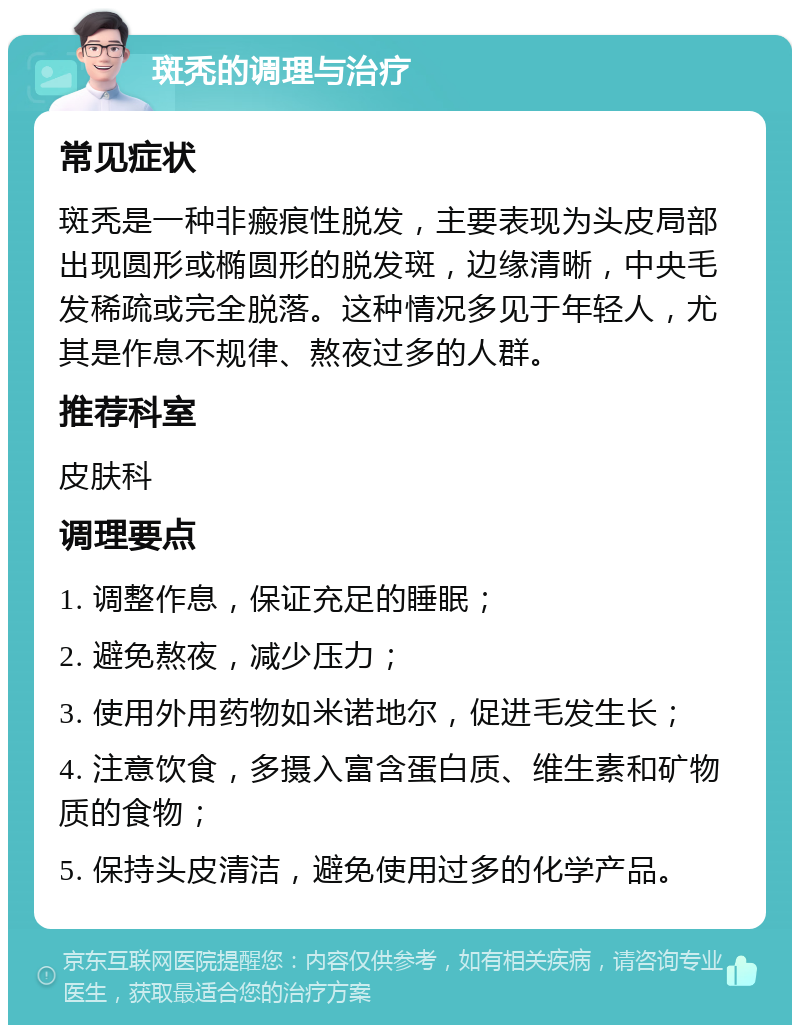 斑秃的调理与治疗 常见症状 斑秃是一种非瘢痕性脱发，主要表现为头皮局部出现圆形或椭圆形的脱发斑，边缘清晰，中央毛发稀疏或完全脱落。这种情况多见于年轻人，尤其是作息不规律、熬夜过多的人群。 推荐科室 皮肤科 调理要点 1. 调整作息，保证充足的睡眠； 2. 避免熬夜，减少压力； 3. 使用外用药物如米诺地尔，促进毛发生长； 4. 注意饮食，多摄入富含蛋白质、维生素和矿物质的食物； 5. 保持头皮清洁，避免使用过多的化学产品。