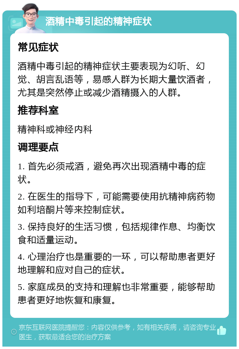 酒精中毒引起的精神症状 常见症状 酒精中毒引起的精神症状主要表现为幻听、幻觉、胡言乱语等，易感人群为长期大量饮酒者，尤其是突然停止或减少酒精摄入的人群。 推荐科室 精神科或神经内科 调理要点 1. 首先必须戒酒，避免再次出现酒精中毒的症状。 2. 在医生的指导下，可能需要使用抗精神病药物如利培酮片等来控制症状。 3. 保持良好的生活习惯，包括规律作息、均衡饮食和适量运动。 4. 心理治疗也是重要的一环，可以帮助患者更好地理解和应对自己的症状。 5. 家庭成员的支持和理解也非常重要，能够帮助患者更好地恢复和康复。