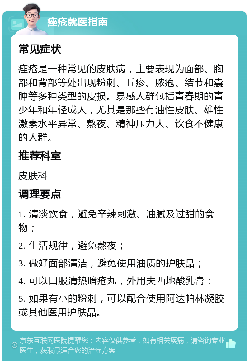 痤疮就医指南 常见症状 痤疮是一种常见的皮肤病，主要表现为面部、胸部和背部等处出现粉刺、丘疹、脓疱、结节和囊肿等多种类型的皮损。易感人群包括青春期的青少年和年轻成人，尤其是那些有油性皮肤、雄性激素水平异常、熬夜、精神压力大、饮食不健康的人群。 推荐科室 皮肤科 调理要点 1. 清淡饮食，避免辛辣刺激、油腻及过甜的食物； 2. 生活规律，避免熬夜； 3. 做好面部清洁，避免使用油质的护肤品； 4. 可以口服清热暗疮丸，外用夫西地酸乳膏； 5. 如果有小的粉刺，可以配合使用阿达帕林凝胶或其他医用护肤品。