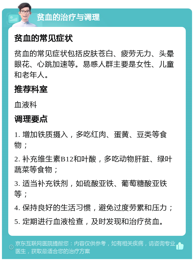 贫血的治疗与调理 贫血的常见症状 贫血的常见症状包括皮肤苍白、疲劳无力、头晕眼花、心跳加速等。易感人群主要是女性、儿童和老年人。 推荐科室 血液科 调理要点 1. 增加铁质摄入，多吃红肉、蛋黄、豆类等食物； 2. 补充维生素B12和叶酸，多吃动物肝脏、绿叶蔬菜等食物； 3. 适当补充铁剂，如硫酸亚铁、葡萄糖酸亚铁等； 4. 保持良好的生活习惯，避免过度劳累和压力； 5. 定期进行血液检查，及时发现和治疗贫血。